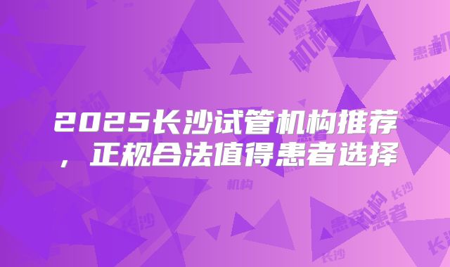 2025长沙试管机构推荐,正规合法值得患者选择