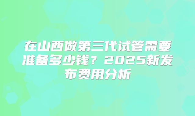 在山西做第三代试管需要准备多少钱？2025新发布费用分析
