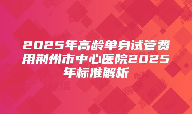 2025年高龄单身试管费用荆州市中心医院2025年标准解析