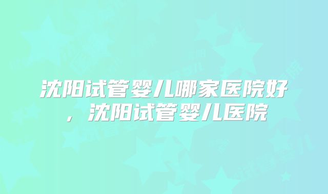 沈阳试管婴儿哪家医院好，沈阳试管婴儿医院