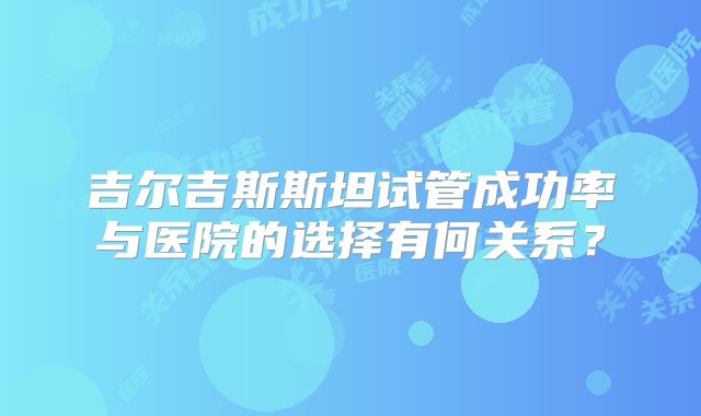 吉尔吉斯斯坦试管成功率与医院的选择有何关系?
