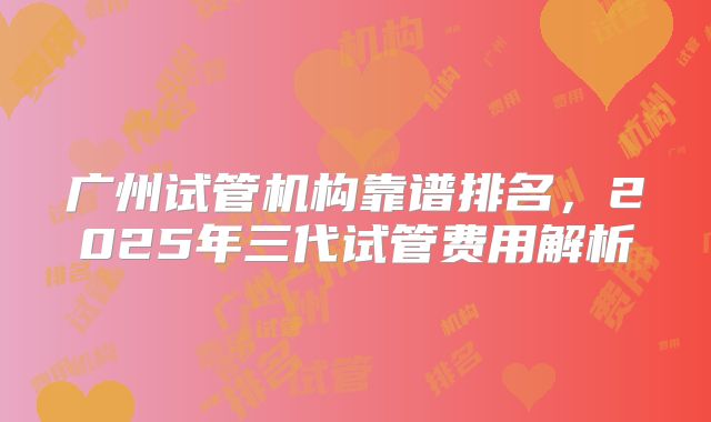 广州试管机构靠谱排名，2025年三代试管费用解析