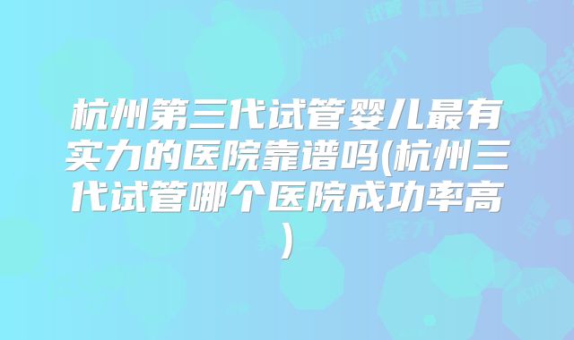 杭州第三代试管婴儿最有实力的医院靠谱吗(杭州三代试管哪个医院成功率高)