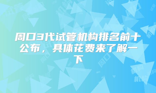 周口3代试管机构排名前十公布，具体花费来了解一下