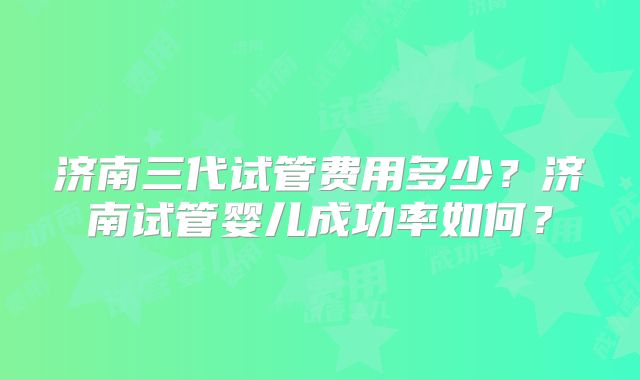 济南三代试管费用多少？济南试管婴儿成功率如何？