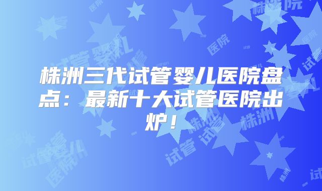 株洲三代试管婴儿医院盘点:最新十大试管医院出炉!