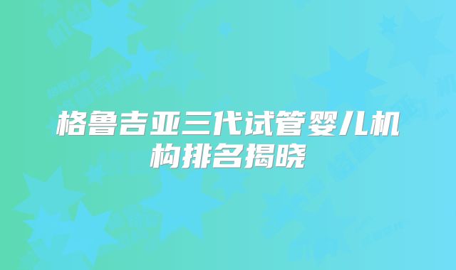 格鲁吉亚三代试管婴儿机构排名揭晓