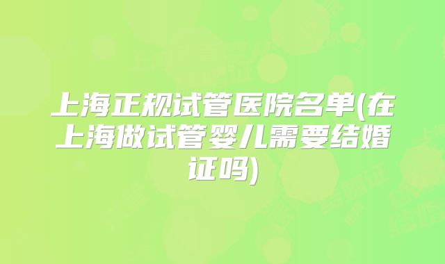 上海正规试管医院名单(在上海做试管婴儿需要结婚证吗)