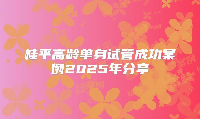 桂平高龄单身试管成功案例2025年分享