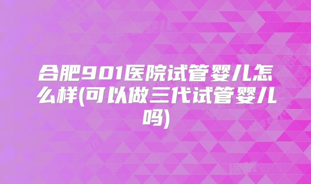 合肥901医院试管婴儿怎么样(可以做三代试管婴儿吗)