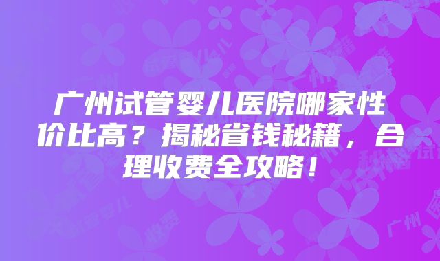 广州试管婴儿医院哪家性价比高？揭秘省钱秘籍，合理收费全攻略！
