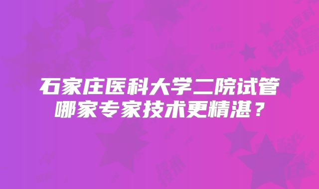 石家庄医科大学二院试管哪家专家技术更精湛?