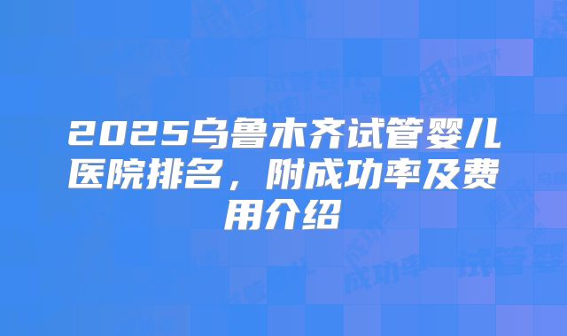 2025乌鲁木齐试管婴儿医院排名，附成功率及费用介绍