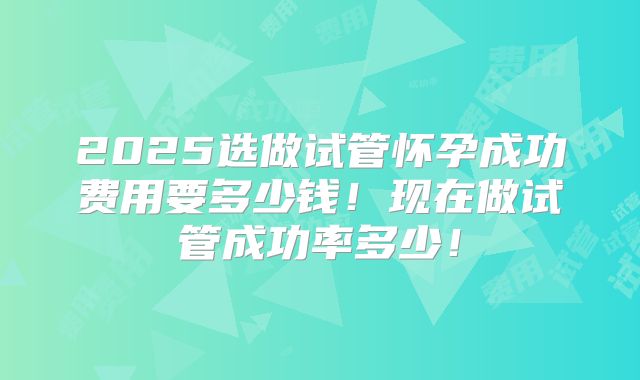 2025选做试管怀孕成功费用要多少钱！现在做试管成功率多少！