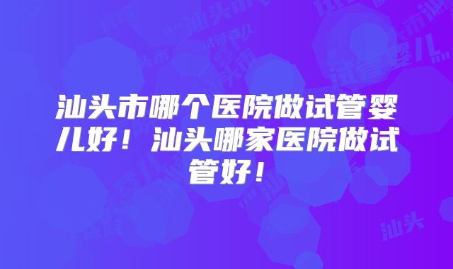 汕头市哪个医院做试管婴儿好！汕头哪家医院做试管好！