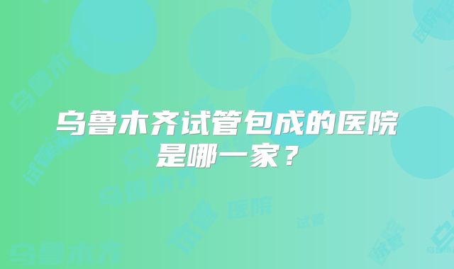 乌鲁木齐试管包成的医院是哪一家？