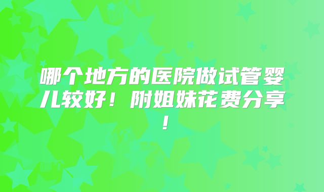 哪个地方的医院做试管婴儿较好！附姐妹花费分享！