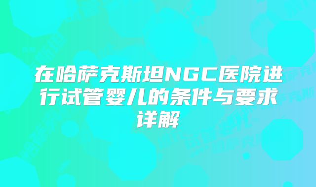 在哈萨克斯坦NGC医院进行试管婴儿的条件与要求详解