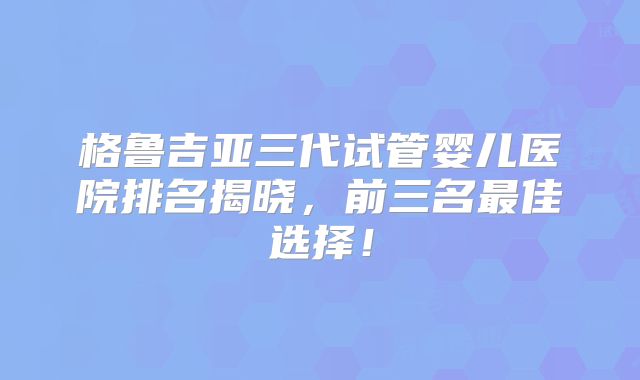 格鲁吉亚三代试管婴儿医院排名揭晓，前三名最佳选择！