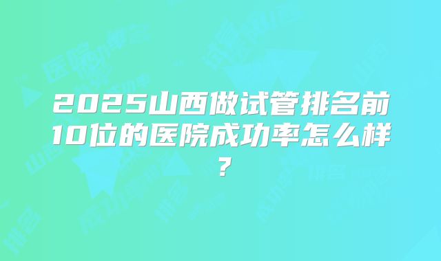 2025山西做试管排名前10位的医院成功率怎么样?