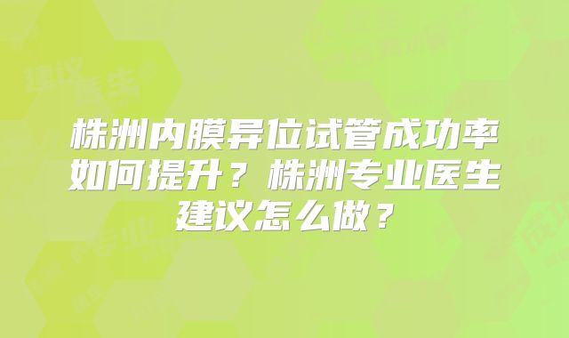 株洲内膜异位试管成功率如何提升？株洲专业医生建议怎么做？