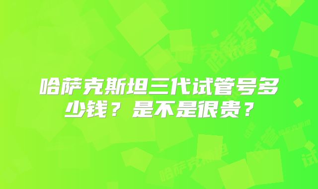 哈萨克斯坦三代试管号多少钱？是不是很贵？