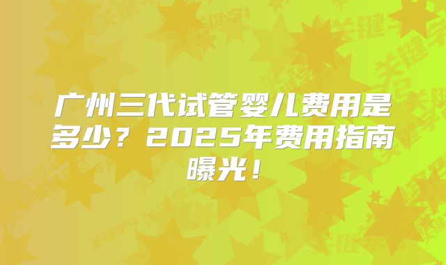 广州三代试管婴儿费用是多少？2025年费用指南曝光！