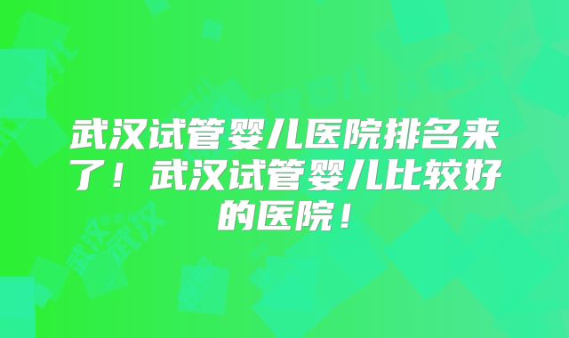 武汉试管婴儿医院排名来了！武汉试管婴儿比较好的医院！