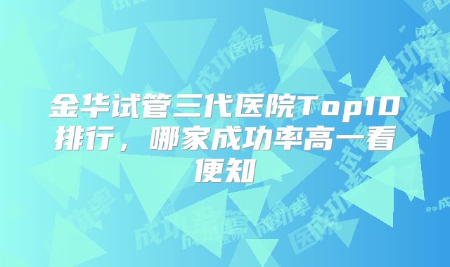 金华试管三代医院Top10排行，哪家成功率高一看便知