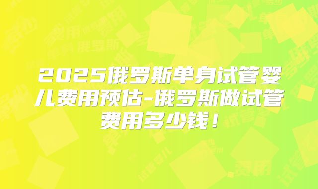 2025俄罗斯单身试管婴儿费用预估-俄罗斯做试管费用多少钱!