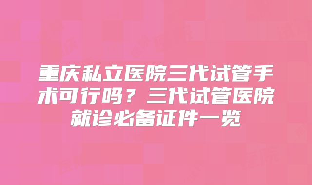 重庆私立医院三代试管手术可行吗？三代试管医院就诊必备证件一览