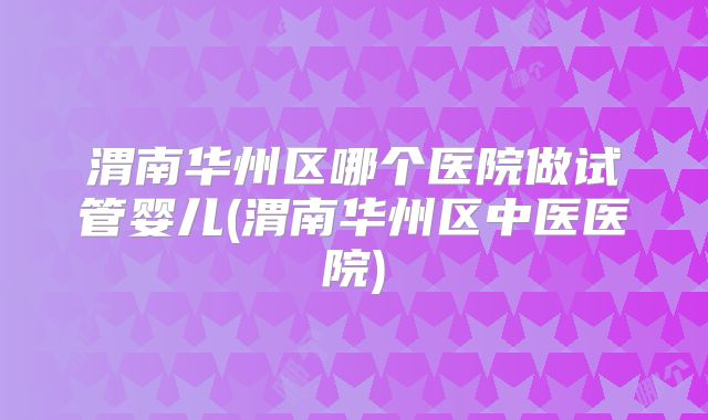 渭南华州区哪个医院做试管婴儿(渭南华州区中医医院)