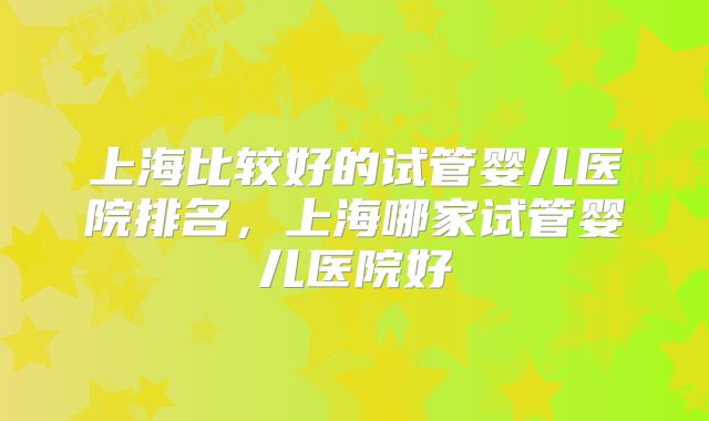 上海比较好的试管婴儿医院排名，上海哪家试管婴儿医院好