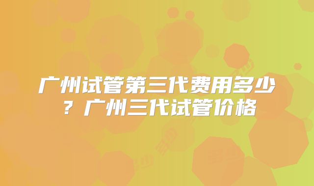 广州试管第三代费用多少？广州三代试管价格