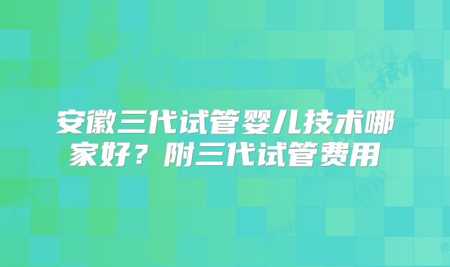 安徽三代试管婴儿技术哪家好？附三代试管费用