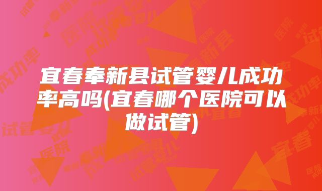 宜春奉新县试管婴儿成功率高吗(宜春哪个医院可以做试管)