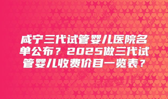 咸宁三代试管婴儿医院名单公布？2025做三代试管婴儿收费价目一览表？