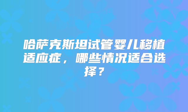 哈萨克斯坦试管婴儿移植适应症，哪些情况适合选择？