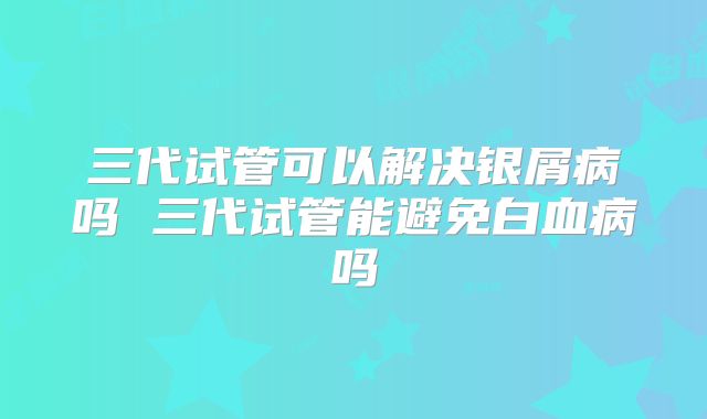 三代试管可以解决银屑病吗 三代试管能避免白血病吗