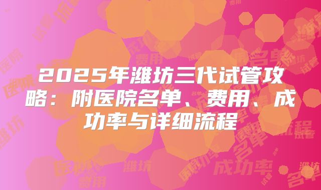 2025年潍坊三代试管攻略：附医院名单、费用、成功率与详细流程