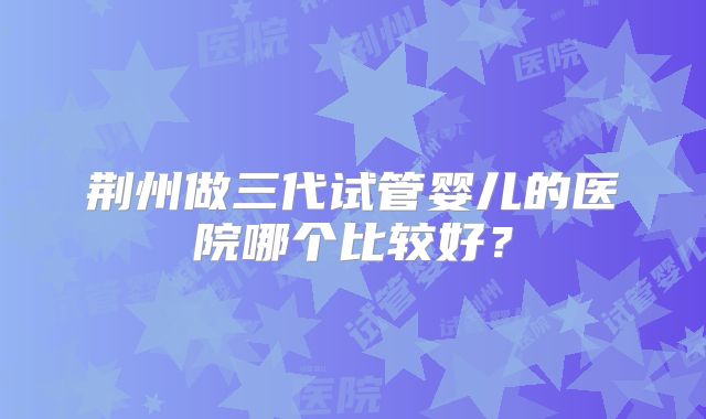 荆州做三代试管婴儿的医院哪个比较好？