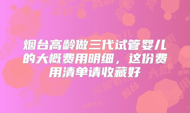 烟台高龄做三代试管婴儿的大概费用明细，这份费用清单请收藏好