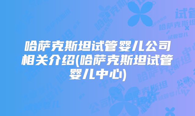 哈萨克斯坦试管婴儿公司相关介绍(哈萨克斯坦试管婴儿中心)