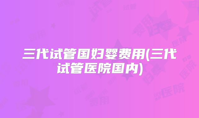 三代试管国妇婴费用(三代试管医院国内)