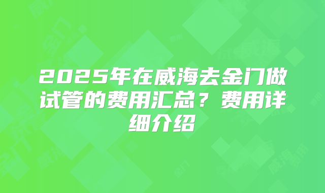 2025年在威海去金门做试管的费用汇总？费用详细介绍