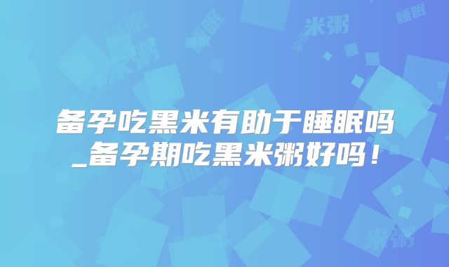 备孕吃黑米有助于睡眠吗_备孕期吃黑米粥好吗!