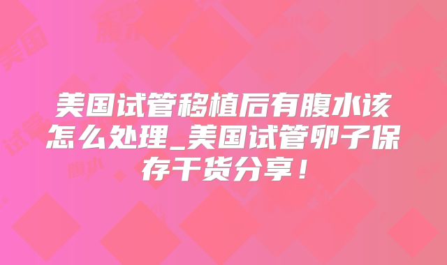 美国试管移植后有腹水该怎么处理_美国试管卵子保存干货分享！