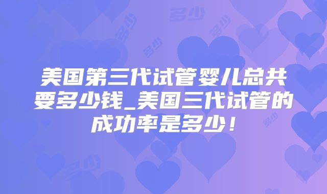 美国第三代试管婴儿总共要多少钱_美国三代试管的成功率是多少！