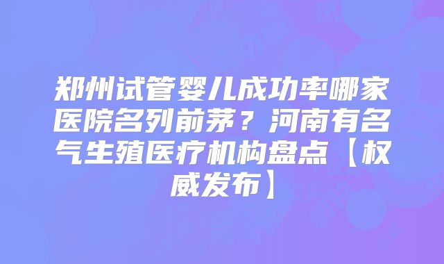 郑州试管婴儿成功率哪家医院名列前茅？河南有名气生殖医疗机构盘点【权威发布】