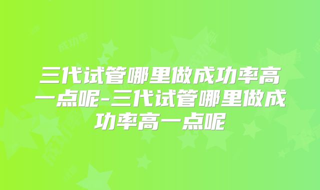 三代试管哪里做成功率高一点呢-三代试管哪里做成功率高一点呢